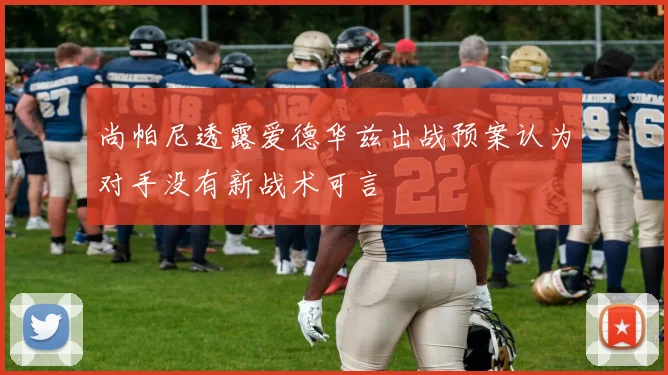 尚帕尼透露爱德华兹出战预案认为对手没有新战术可言