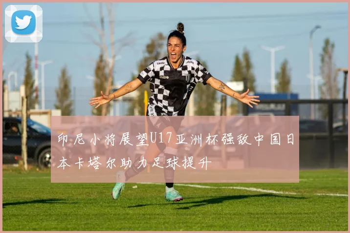 印尼小将展望U17亚洲杯强敌中国日本卡塔尔助力足球提升