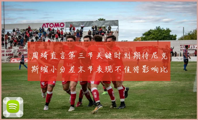 周琦直言第三节关键时刻期待尼克斯缩小分差末节表现不佳将影响比赛结果