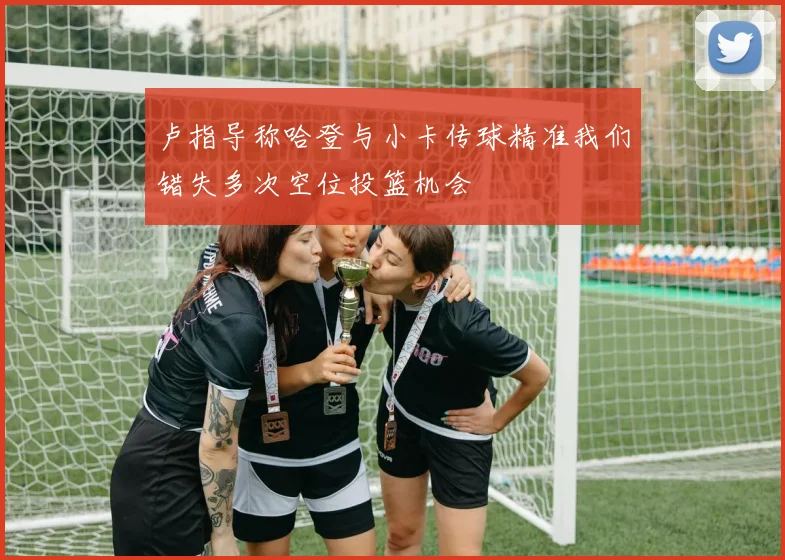 卢指导称哈登与小卡传球精准我们错失多次空位投篮机会
