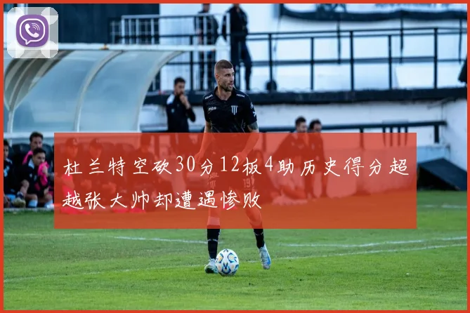 杜兰特空砍30分12板4助历史得分超越张大帅却遭遇惨败