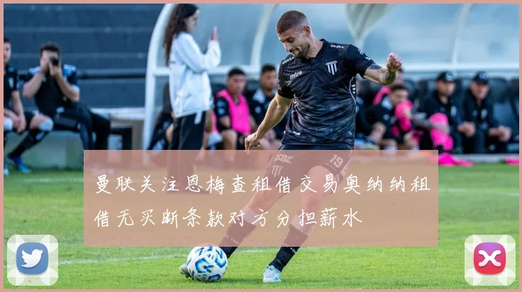 曼联关注恩梅查租借交易奥纳纳租借无买断条款对方分担薪水