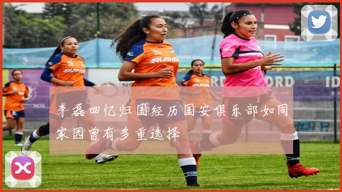 李磊回忆归国经历国安俱乐部如同家园曾有多重选择