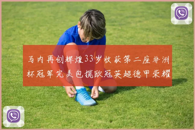 马内再创辉煌33岁收获第二座非洲杯冠军完美包揽欧冠英超德甲荣耀