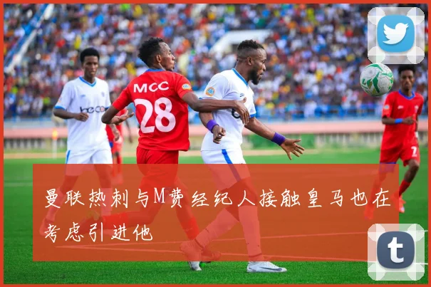 曼联热刺与M费经纪人接触皇马也在考虑引进他