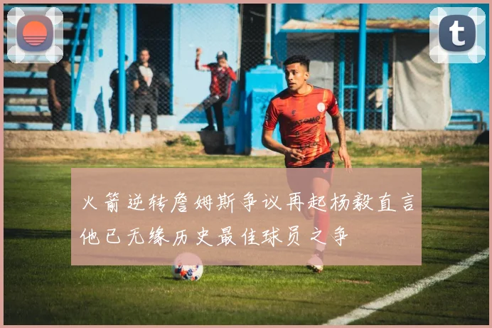 火箭逆转詹姆斯争议再起杨毅直言他已无缘历史最佳球员之争