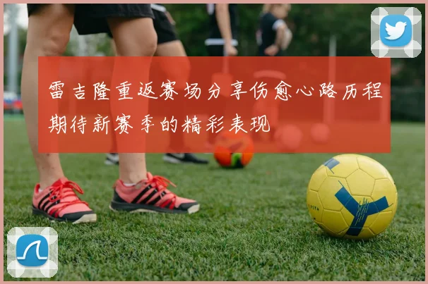 雷吉隆重返赛场分享伤愈心路历程期待新赛季的精彩表现