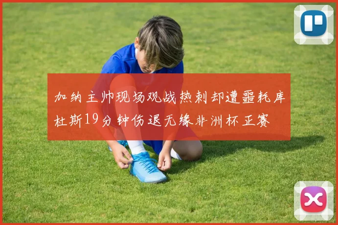 加纳主帅现场观战热刺却遭噩耗库杜斯19分钟伤退无缘非洲杯正赛
