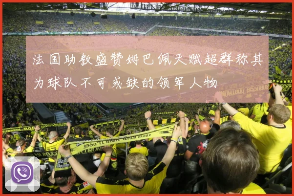 法国助教盛赞姆巴佩天赋超群称其为球队不可或缺的领军人物