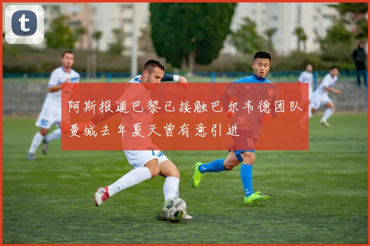 阿斯报道巴黎已接触巴尔韦德团队曼城去年夏天曾有意引进
