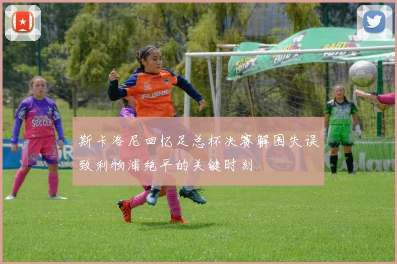 斯卡洛尼回忆足总杯决赛解围失误致利物浦绝平的关键时刻