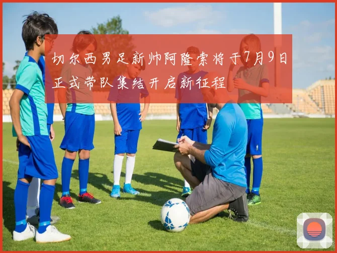 切尔西男足新帅阿隆索将于7月9日正式带队集结开启新征程