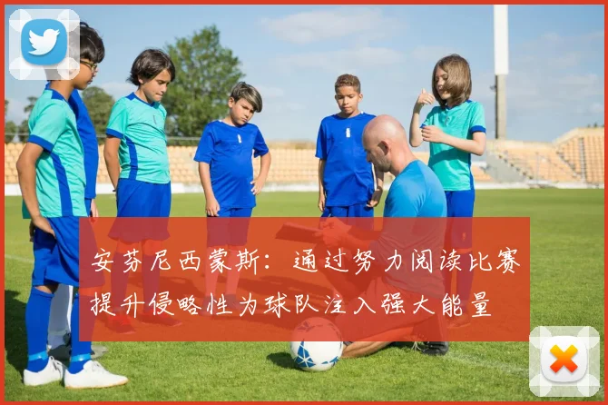 安芬尼西蒙斯：通过努力阅读比赛提升侵略性为球队注入强大能量