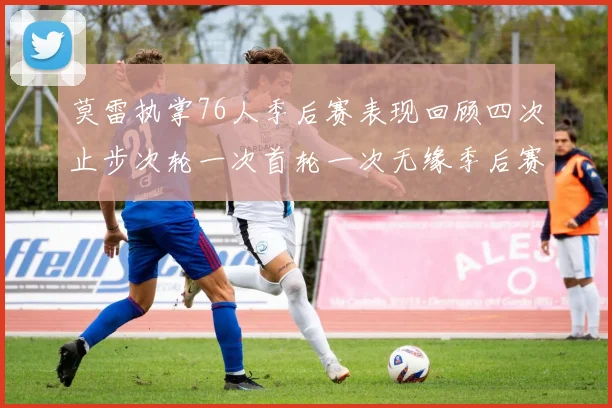 莫雷执掌76人季后赛表现回顾四次止步次轮一次首轮一次无缘季后赛