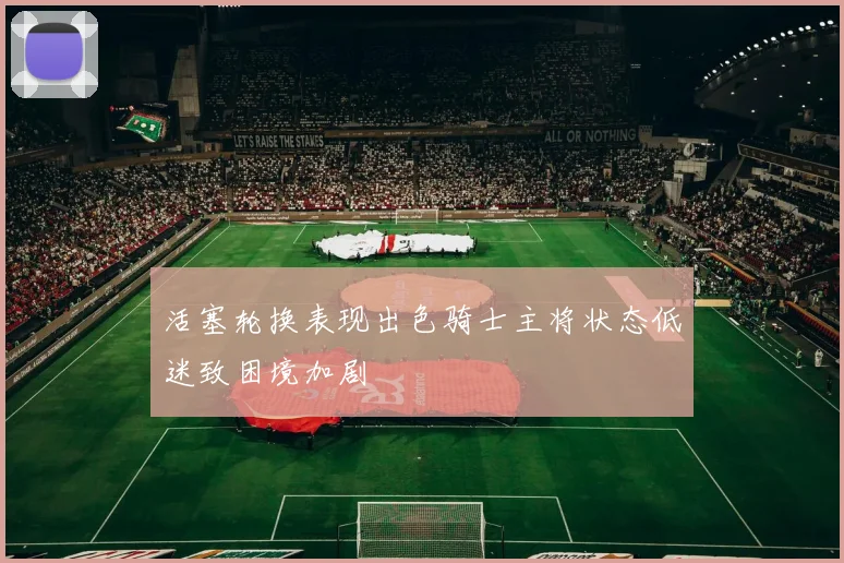 活塞轮换表现出色骑士主将状态低迷致困境加剧