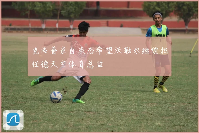 克洛普亲自表态希望沃勒尔继续担任德天空体育总监