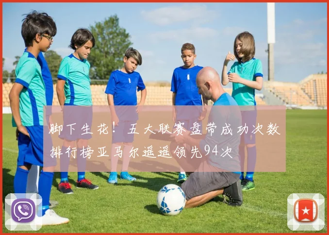脚下生花！五大联赛盘带成功次数排行榜亚马尔遥遥领先94次