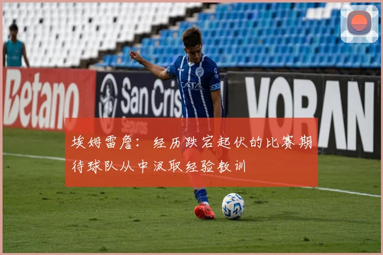 埃姆雷詹：经历跌宕起伏的比赛期待球队从中汲取经验教训