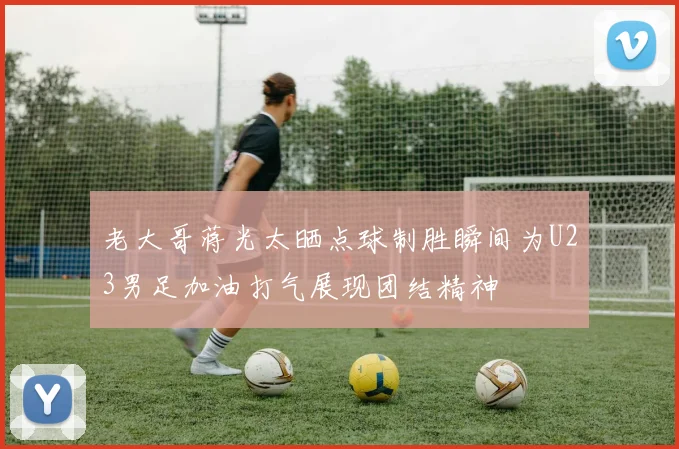 老大哥蒋光太晒点球制胜瞬间为U23男足加油打气展现团结精神